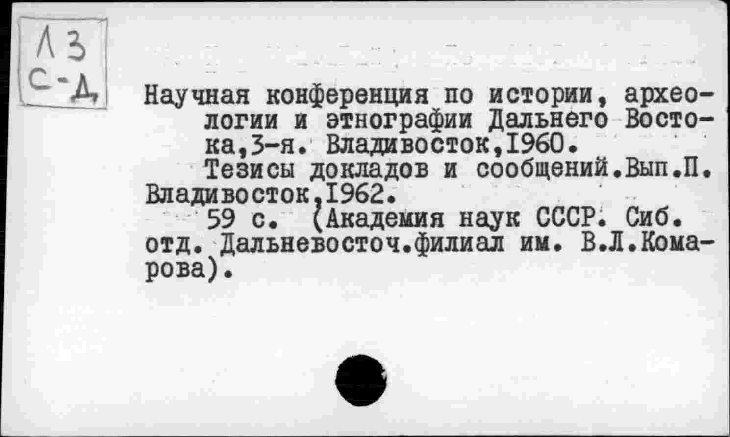 ﻿Научная конференция по истории, археологии и этнографии Дальнего Востока,3-я. Владивосток,I960.
Тезисы докладов и сообщений.Вып.П.
Владивосток,1962.
59 с. (Академия наук СССР. Сиб. отд. Дальневосточ.филиал им. В.Л.Комарова).